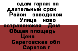 сдам гараж на длительный срок!))) › Район ­ заводской › Улица ­ ново-астраханская › Дом ­ 116 › Общая площадь ­ 18 › Цена ­ 2 000 - Саратовская обл., Саратов г. Недвижимость » Гаражи   . Саратовская обл.,Саратов г.